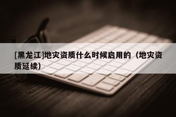 [黑龍江]地災資質(zhì)什么時候啟用的（地災資質(zhì)延續(xù)）