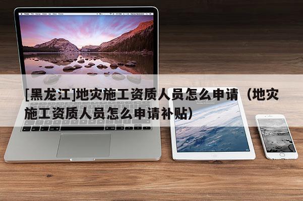 [黑龍江]地災(zāi)施工資質(zhì)人員怎么申請(qǐng)（地災(zāi)施工資質(zhì)人員怎么申請(qǐng)補(bǔ)貼）