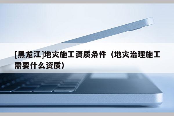 [黑龍江]地災施工資質(zhì)條件（地災治理施工需要什么資質(zhì)）