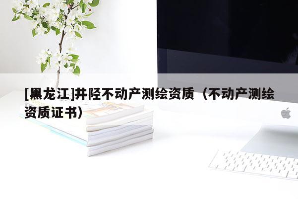 [黑龍江]井陘不動產(chǎn)測繪資質(zhì)（不動產(chǎn)測繪資質(zhì)證書）