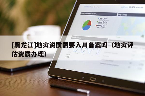 [黑龍江]地災資質需要入川備案嗎（地災評估資質辦理）