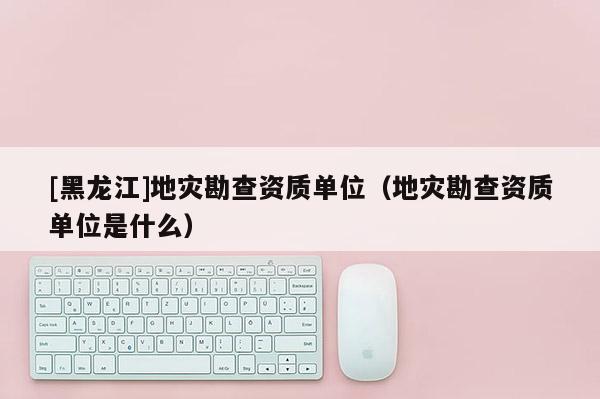 [黑龍江]地災(zāi)勘查資質(zhì)單位（地災(zāi)勘查資質(zhì)單位是什么）
