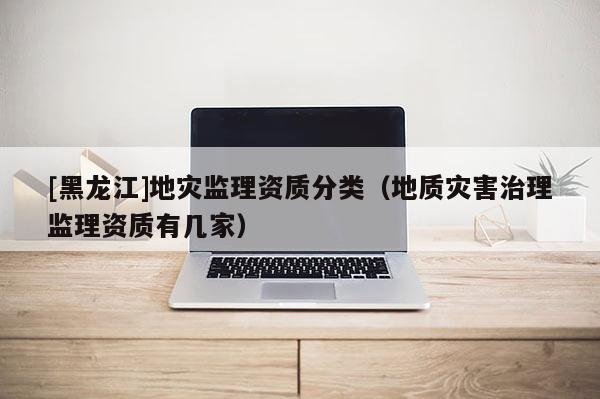 [黑龍江]地災(zāi)監(jiān)理資質(zhì)分類(lèi)（地質(zhì)災(zāi)害治理監(jiān)理資質(zhì)有幾家）