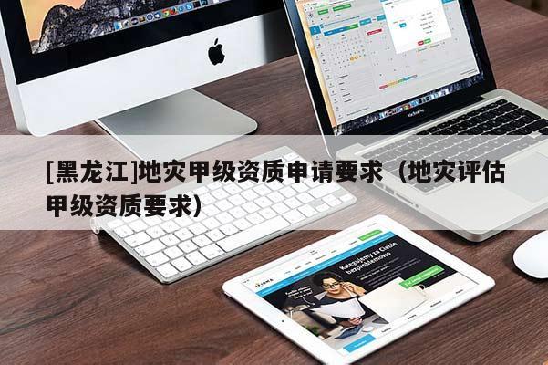 [黑龍江]地災(zāi)甲級資質(zhì)申請要求（地災(zāi)評估甲級資質(zhì)要求）