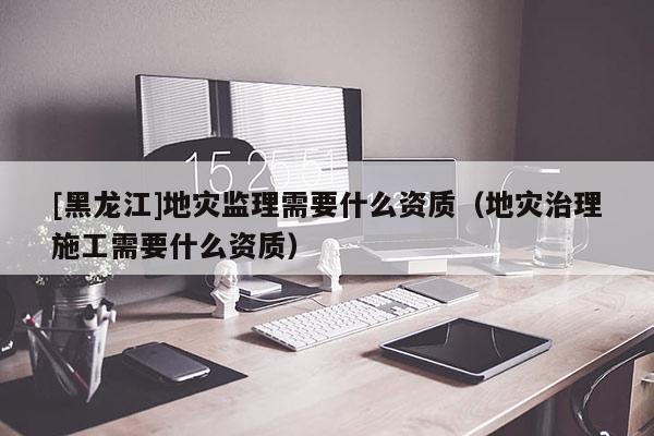 [黑龍江]地災(zāi)監(jiān)理需要什么資質(zhì)（地災(zāi)治理施工需要什么資質(zhì)）