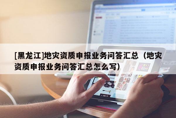 [黑龍江]地災(zāi)資質(zhì)申報業(yè)務(wù)問答匯總（地災(zāi)資質(zhì)申報業(yè)務(wù)問答匯總怎么寫）