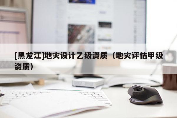 [黑龍江]地災(zāi)設(shè)計(jì)乙級(jí)資質(zhì)（地災(zāi)評(píng)估甲級(jí)資質(zhì)）