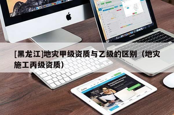[黑龍江]地災(zāi)甲級(jí)資質(zhì)與乙級(jí)的區(qū)別（地災(zāi)施工丙級(jí)資質(zhì)）
