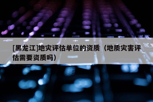 [黑龍江]地災(zāi)評(píng)估單位的資質(zhì)（地質(zhì)災(zāi)害評(píng)估需要資質(zhì)嗎）