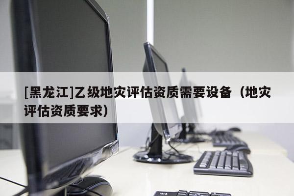 [黑龍江]乙級地災評估資質需要設備（地災評估資質要求）