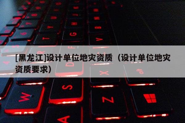 [黑龍江]設(shè)計(jì)單位地災(zāi)資質(zhì)（設(shè)計(jì)單位地災(zāi)資質(zhì)要求）