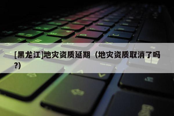 [黑龍江]地災(zāi)資質(zhì)延期（地災(zāi)資質(zhì)取消了嗎?）