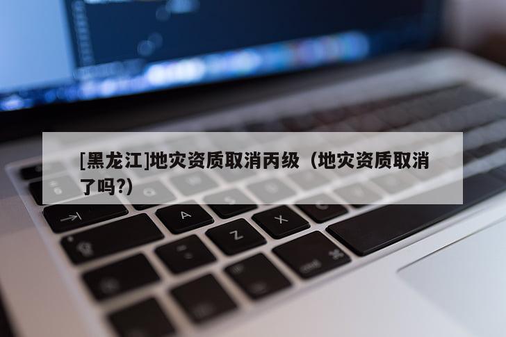 [黑龍江]地災資質(zhì)取消丙級（地災資質(zhì)取消了嗎?）