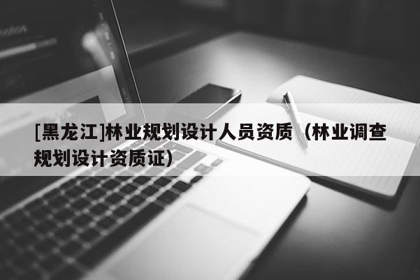 [黑龍江]林業(yè)規(guī)劃設(shè)計(jì)人員資質(zhì)（林業(yè)調(diào)查規(guī)劃設(shè)計(jì)資質(zhì)證）