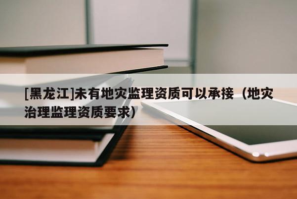 [黑龍江]未有地災(zāi)監(jiān)理資質(zhì)可以承接（地災(zāi)治理監(jiān)理資質(zhì)要求）