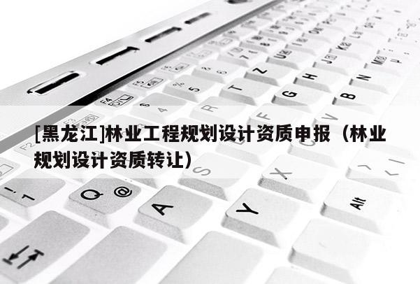 [黑龍江]林業(yè)工程規(guī)劃設(shè)計(jì)資質(zhì)申報(bào)（林業(yè)規(guī)劃設(shè)計(jì)資質(zhì)轉(zhuǎn)讓）