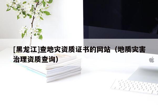 [黑龍江]查地災(zāi)資質(zhì)證書(shū)的網(wǎng)站（地質(zhì)災(zāi)害治理資質(zhì)查詢）