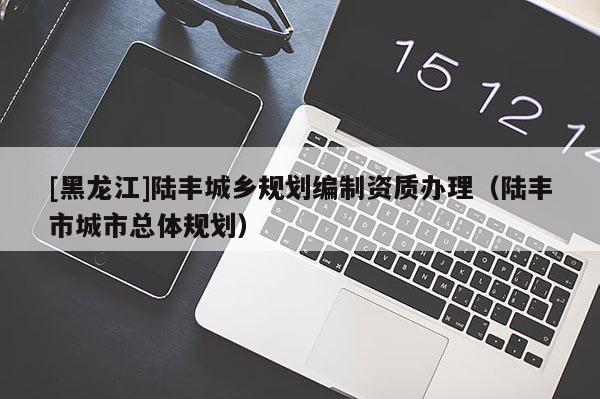[黑龍江]陸豐城鄉(xiāng)規(guī)劃編制資質(zhì)辦理（陸豐市城市總體規(guī)劃）