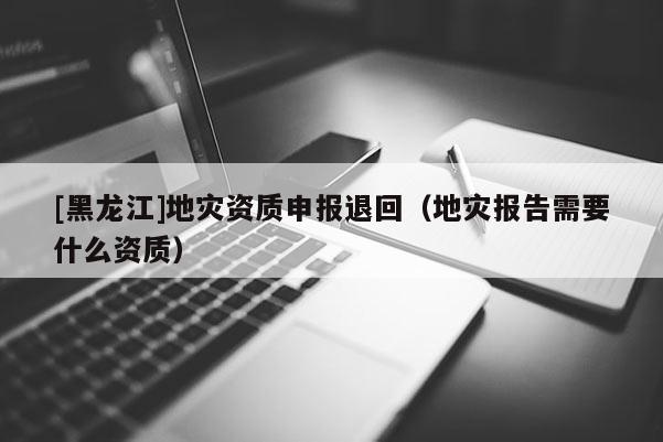 [黑龍江]地災(zāi)資質(zhì)申報(bào)退回（地災(zāi)報(bào)告需要什么資質(zhì)）