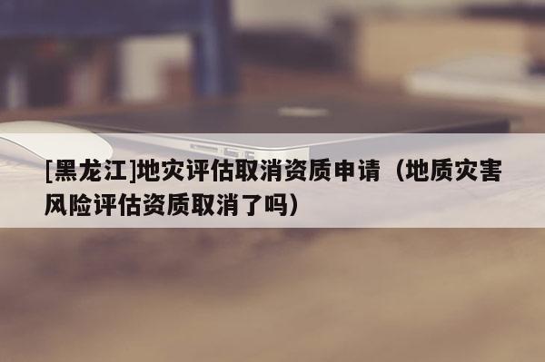 [黑龍江]地災(zāi)評估取消資質(zhì)申請（地質(zhì)災(zāi)害風(fēng)險(xiǎn)評估資質(zhì)取消了嗎）