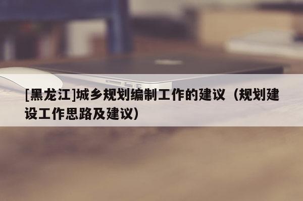 [黑龍江]城鄉(xiāng)規(guī)劃編制工作的建議（規(guī)劃建設(shè)工作思路及建議）