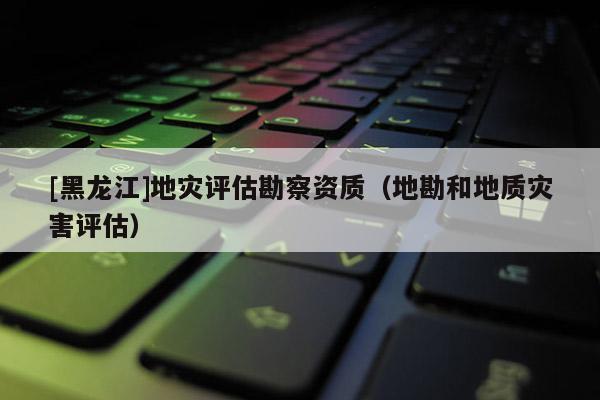[黑龍江]地災(zāi)評(píng)估勘察資質(zhì)（地勘和地質(zhì)災(zāi)害評(píng)估）