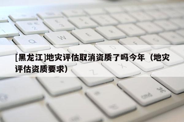[黑龍江]地災評估取消資質(zhì)了嗎今年（地災評估資質(zhì)要求）