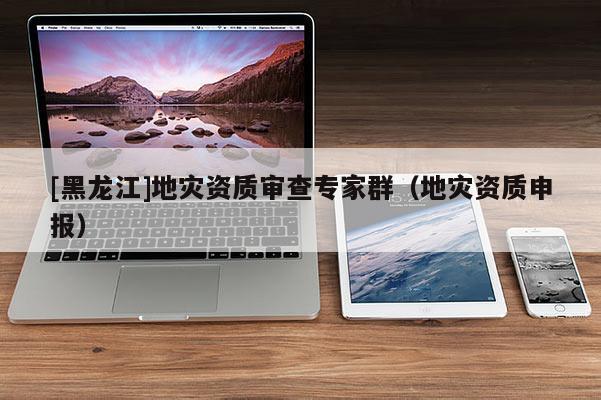 [黑龍江]地災(zāi)資質(zhì)審查專家群（地災(zāi)資質(zhì)申報(bào)）