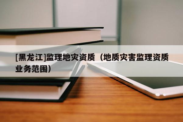[黑龍江]監(jiān)理地災資質（地質災害監(jiān)理資質業(yè)務范圍）