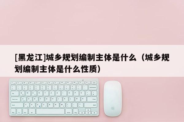 [黑龍江]城鄉(xiāng)規(guī)劃編制主體是什么（城鄉(xiāng)規(guī)劃編制主體是什么性質(zhì)）
