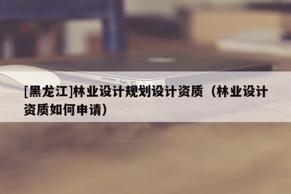[黑龍江]林業(yè)設(shè)計(jì)規(guī)劃設(shè)計(jì)資質(zhì)（林業(yè)設(shè)計(jì)資質(zhì)如何申請）