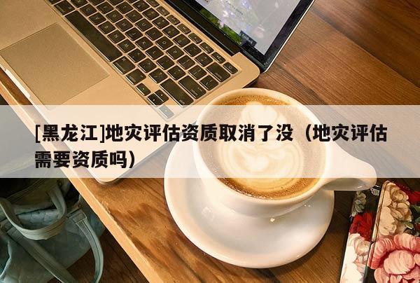 [黑龍江]地災(zāi)評(píng)估資質(zhì)取消了沒（地災(zāi)評(píng)估需要資質(zhì)嗎）
