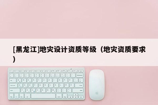 [黑龍江]地災(zāi)設(shè)計(jì)資質(zhì)等級（地災(zāi)資質(zhì)要求）