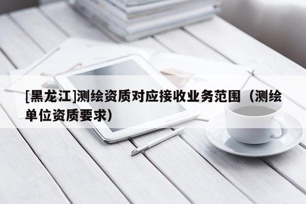 [黑龍江]測繪資質(zhì)對應(yīng)接收業(yè)務(wù)范圍（測繪單位資質(zhì)要求）