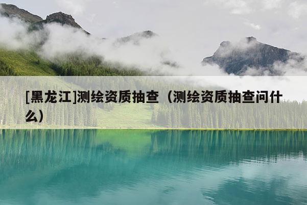 [黑龍江]測繪資質(zhì)抽查（測繪資質(zhì)抽查問什么）