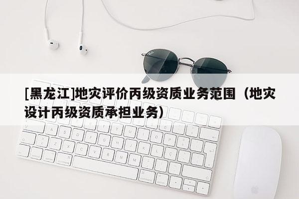 [黑龍江]地災(zāi)評價(jià)丙級資質(zhì)業(yè)務(wù)范圍（地災(zāi)設(shè)計(jì)丙級資質(zhì)承擔(dān)業(yè)務(wù)）