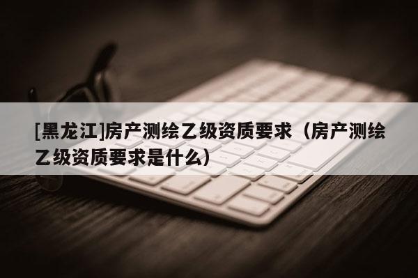 [黑龍江]房產(chǎn)測繪乙級資質(zhì)要求（房產(chǎn)測繪乙級資質(zhì)要求是什么）