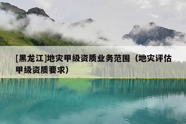 [黑龍江]地災(zāi)甲級(jí)資質(zhì)業(yè)務(wù)范圍（地災(zāi)評(píng)估甲級(jí)資質(zhì)要求）
