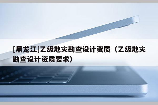 [黑龍江]乙級地災(zāi)勘查設(shè)計資質(zhì)（乙級地災(zāi)勘查設(shè)計資質(zhì)要求）