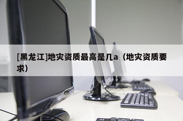 [黑龍江]地災(zāi)資質(zhì)最高是幾a（地災(zāi)資質(zhì)要求）