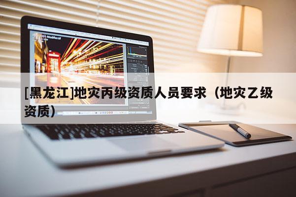 [黑龍江]地災丙級資質人員要求（地災乙級資質）