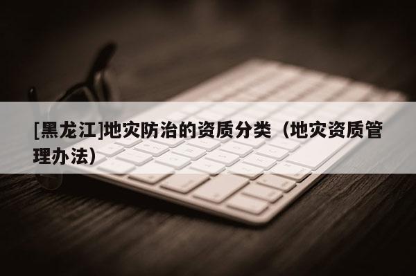 [黑龍江]地災(zāi)防治的資質(zhì)分類（地災(zāi)資質(zhì)管理辦法）
