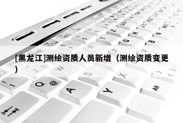 [黑龍江]測繪資質(zhì)人員新增（測繪資質(zhì)變更）