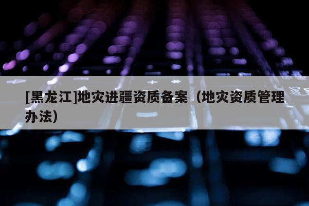 [黑龍江]地災(zāi)進(jìn)疆資質(zhì)備案（地災(zāi)資質(zhì)管理辦法）