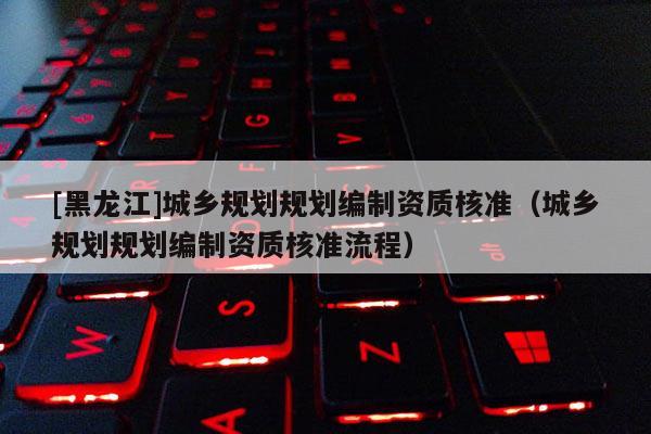 [黑龍江]城鄉(xiāng)規(guī)劃規(guī)劃編制資質(zhì)核準(zhǔn)（城鄉(xiāng)規(guī)劃規(guī)劃編制資質(zhì)核準(zhǔn)流程）