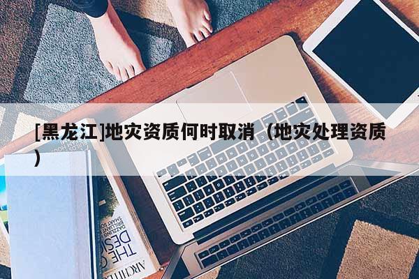 [黑龍江]地災資質(zhì)何時取消（地災處理資質(zhì)）
