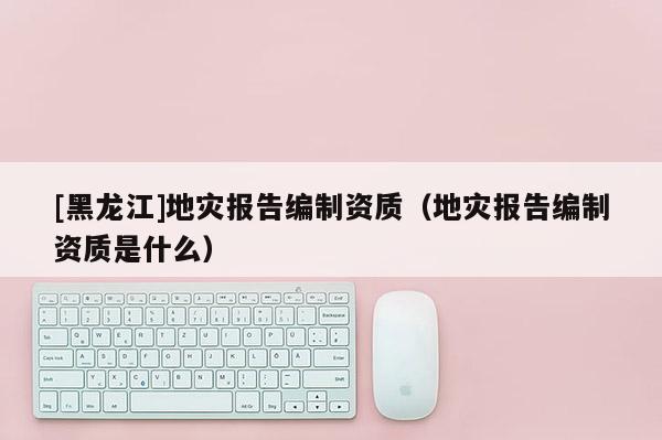 [黑龍江]地災(zāi)報(bào)告編制資質(zhì)（地災(zāi)報(bào)告編制資質(zhì)是什么）