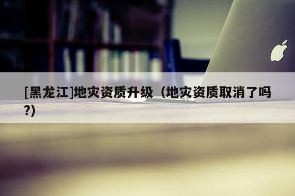 [黑龍江]地災(zāi)資質(zhì)升級（地災(zāi)資質(zhì)取消了嗎?）
