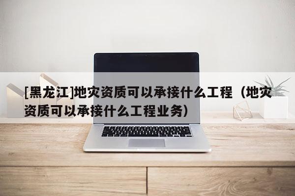 [黑龍江]地災資質可以承接什么工程（地災資質可以承接什么工程業(yè)務）