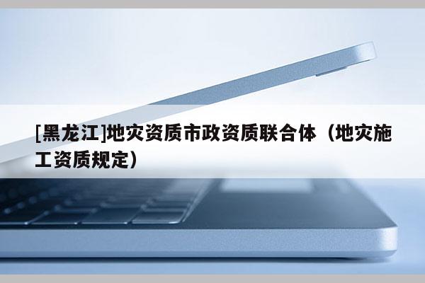 [黑龍江]地災資質(zhì)市政資質(zhì)聯(lián)合體（地災施工資質(zhì)規(guī)定）